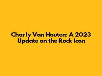 Charly Van Houten: A 2023 Update on the Rock Icon
