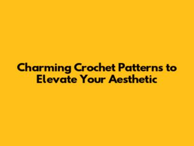 Charming Crochet Patterns to Elevate Your Aesthetic