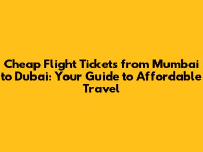 Cheap Flight Tickets from Mumbai to Dubai: Your Guide to Affordable Travel