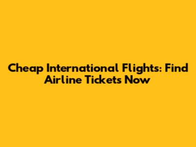 Cheap International Flights: Find Airline Tickets Now