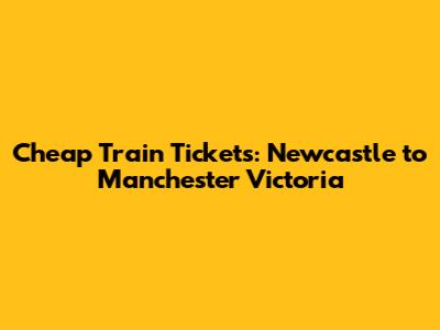 Cheap Train Tickets: Newcastle to Manchester Victoria