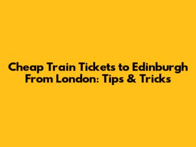 Cheap Train Tickets to Edinburgh From London: Tips & Tricks