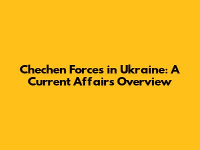 Chechen Forces in Ukraine: A Current Affairs Overview