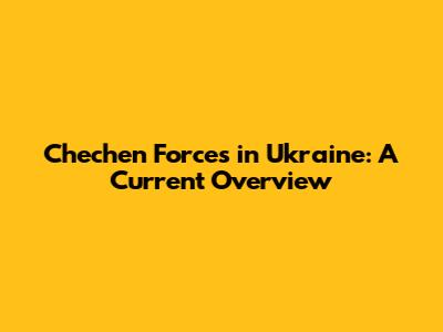 Chechen Forces in Ukraine: A Current Overview