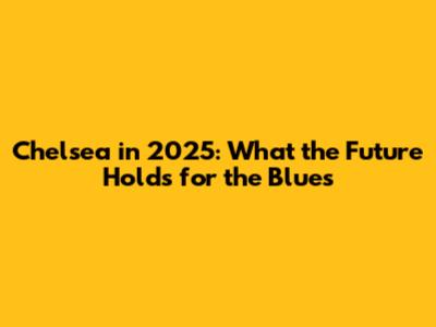 Chelsea in 2025: What the Future Holds for the Blues