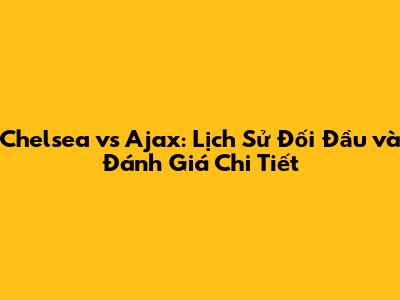 Chelsea vs Ajax: Lịch Sử Đối Đầu và Đánh Giá Chi Tiết