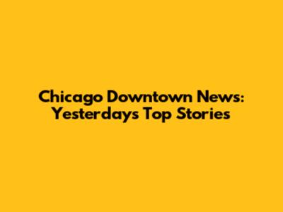 Chicago Downtown News: Yesterday's Top Stories