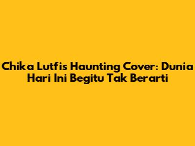 Chika Lutfi's Haunting Cover: Dunia Hari Ini Begitu Tak Berarti