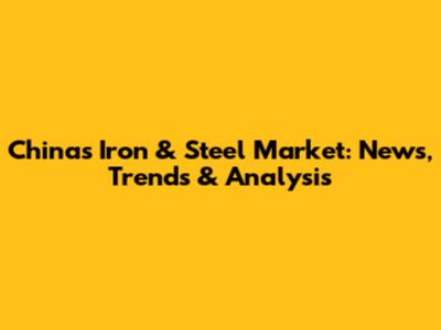 China's Iron & Steel Market: News, Trends & Analysis