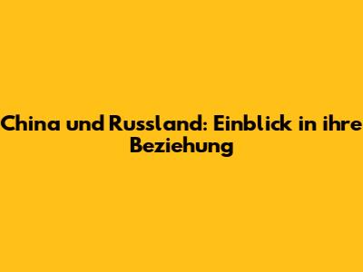 China und Russland: Einblick in ihre Beziehung