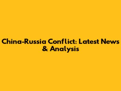 China-Russia Conflict: Latest News & Analysis