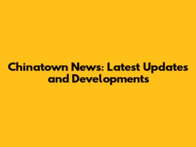 Chinatown News: Latest Updates and Developments