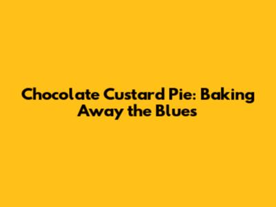 Chocolate Custard Pie: Baking Away the Blues