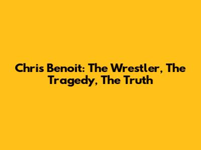 Chris Benoit: The Wrestler, The Tragedy, The Truth
