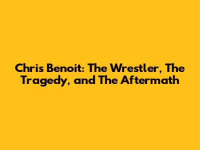Chris Benoit: The Wrestler, The Tragedy, and The Aftermath