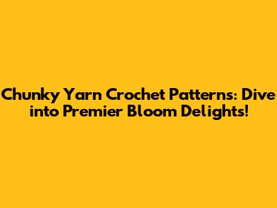 Chunky Yarn Crochet Patterns: Dive into Premier Bloom Delights!