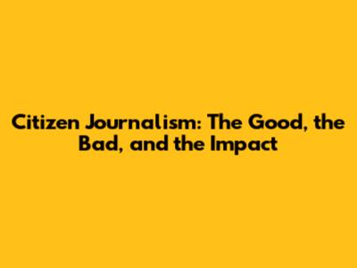 Citizen Journalism: The Good, the Bad, and the Impact