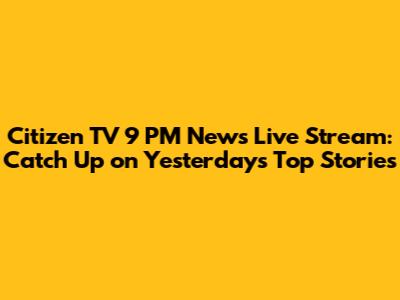 Citizen TV 9 PM News Live Stream: Catch Up on Yesterday's Top Stories