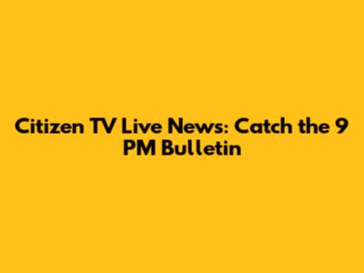 Citizen TV Live News: Catch the 9 PM Bulletin