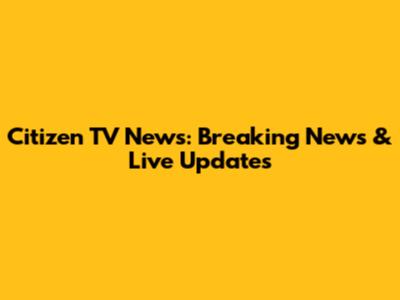 Citizen TV News: Breaking News & Live Updates