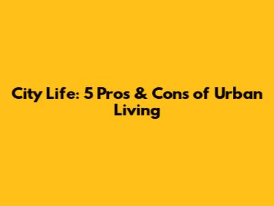 City Life: 5 Pros & Cons of Urban Living
