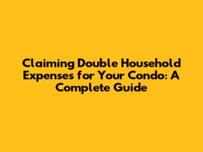 Claiming Double Household Expenses for Your Condo: A Complete Guide
