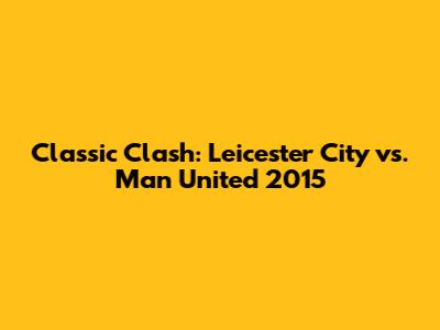 Classic Clash: Leicester City vs. Man United 2015