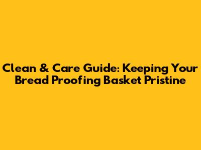 Clean & Care Guide: Keeping Your Bread Proofing Basket Pristine
