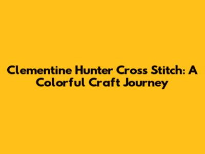 Clementine Hunter Cross Stitch: A Colorful Craft Journey