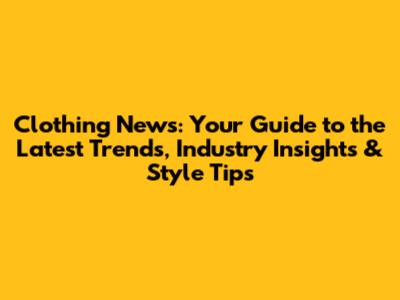 Clothing News: Your Guide to the Latest Trends, Industry Insights & Style Tips