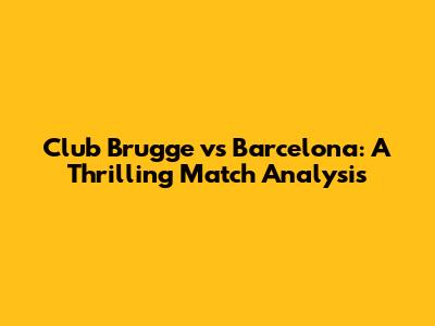 Club Brugge vs Barcelona: A Thrilling Match Analysis