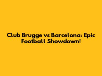 Club Brugge vs Barcelona: Epic Football Showdown!