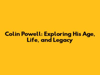 Colin Powell: Exploring His Age, Life, and Legacy