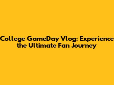 College GameDay Vlog: Experience the Ultimate Fan Journey