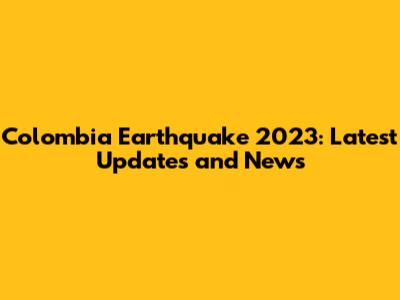 Colombia Earthquake 2023: Latest Updates and News