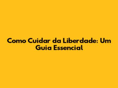 Como Cuidar da Liberdade: Um Guia Essencial
