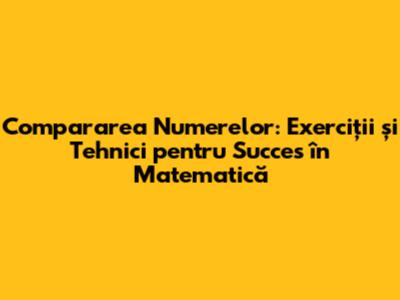 Compararea Numerelor: Exerciții și Tehnici pentru Succes în Matematică