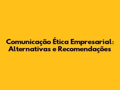 Comunicação Ética Empresarial: Alternativas e Recomendações