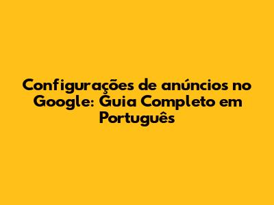 Configurações de anúncios no Google: Guia Completo em Português