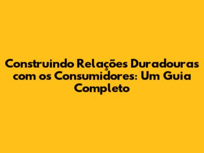 Construindo Relações Duradouras com os Consumidores: Um Guia Completo