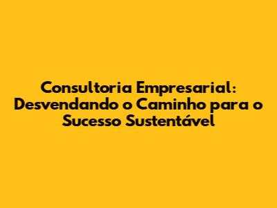 Consultoria Empresarial: Desvendando o Caminho para o Sucesso Sustentável