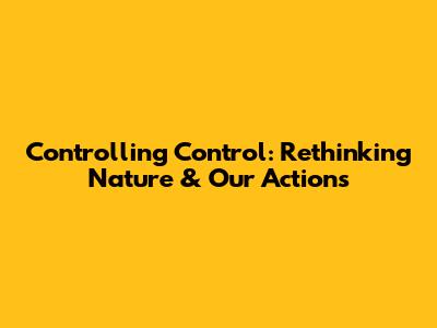 Controlling Control: Rethinking Nature & Our Actions