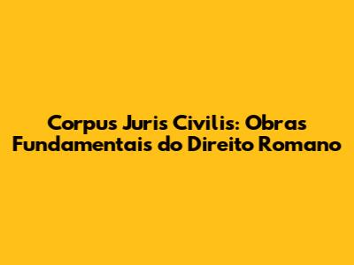 Corpus Juris Civilis: Obras Fundamentais do Direito Romano