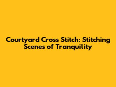 Courtyard Cross Stitch: Stitching Scenes of Tranquility