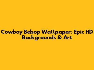 Cowboy Bebop Wallpaper: Epic HD Backgrounds & Art