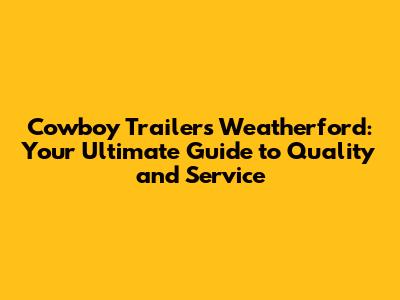 Cowboy Trailers Weatherford: Your Ultimate Guide to Quality and Service