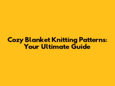 Cozy Blanket Knitting Patterns: Your Ultimate Guide