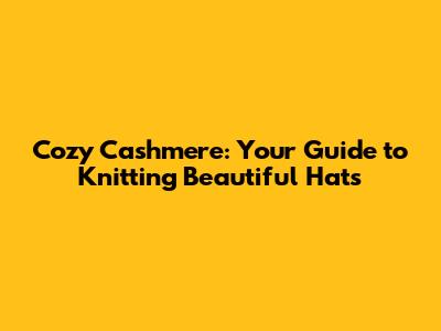 Cozy Cashmere: Your Guide to Knitting Beautiful Hats