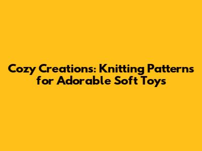 Cozy Creations: Knitting Patterns for Adorable Soft Toys