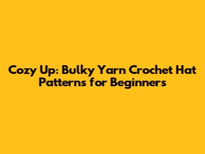 Cozy Up: Bulky Yarn Crochet Hat Patterns for Beginners